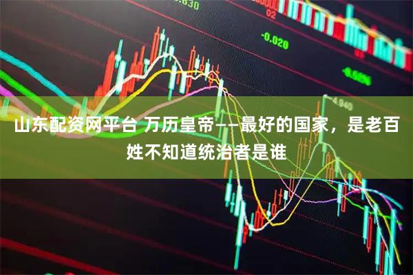 山东配资网平台 万历皇帝——最好的国家，是老百姓不知道统治者是谁