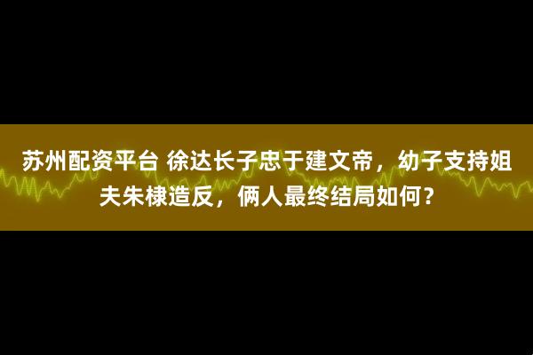 苏州配资平台 徐达长子忠于建文帝，幼子支持姐夫朱棣造反，俩人最终结局如何？