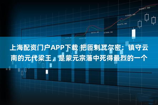 上海配资门户APP下载 把匝剌瓦尔密：镇守云南的元代梁王，是蒙元宗藩中死得最烈的一个