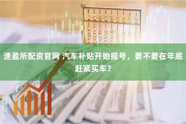 速盈所配资官网 汽车补贴开始摇号，要不要在年底赶紧买车？