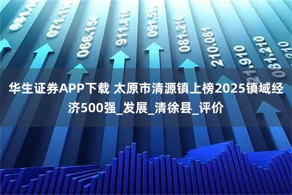华生证券APP下载 太原市清源镇上榜2025镇域经济500强_发展_清徐县_评价