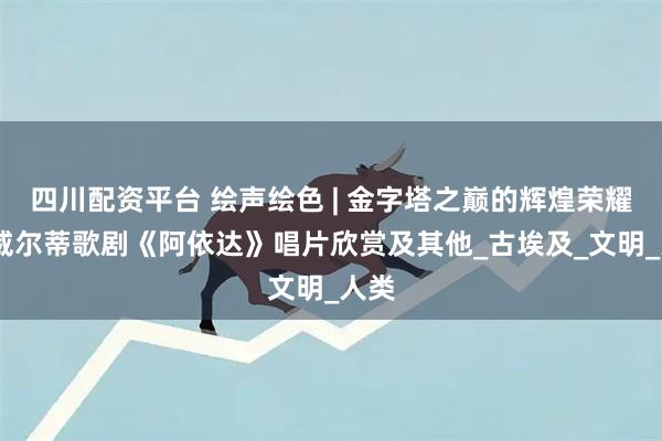 四川配资平台 绘声绘色 | 金字塔之巅的辉煌荣耀——威尔蒂歌剧《阿依达》唱片欣赏及其他_古埃及_文明_人类