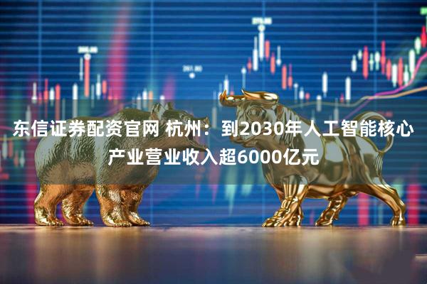 东信证券配资官网 杭州：到2030年人工智能核心产业营业收入超6000亿元