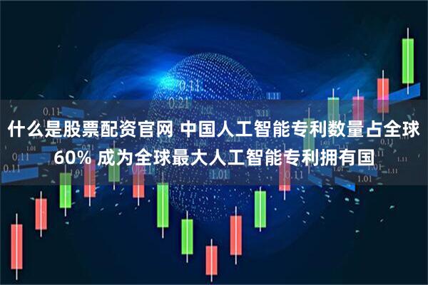 什么是股票配资官网 中国人工智能专利数量占全球60% 成为全球最大人工智能专利拥有国
