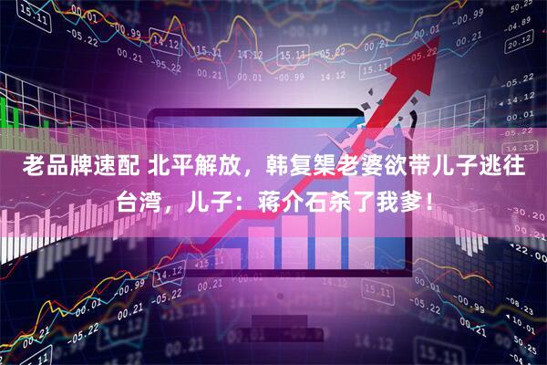 老品牌速配 北平解放，韩复榘老婆欲带儿子逃往台湾，儿子：蒋介石杀了我爹！