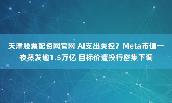 天津股票配资网官网 AI支出失控？Meta市值一夜蒸发逾1.5万亿 目标价遭投行密集下调