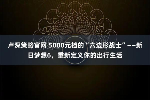 卢深策略官网 5000元档的“六边形战士”——新日梦想6，重新定义你的出行生活