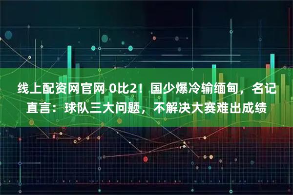 线上配资网官网 0比2！国少爆冷输缅甸，名记直言：球队三大问题，不解决大赛难出成绩