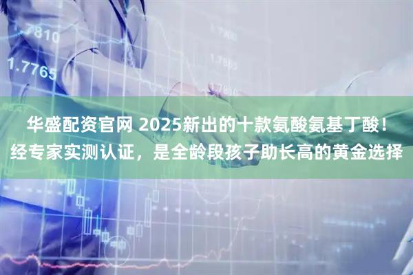 华盛配资官网 2025新出的十款氨酸氨基丁酸！经专家实测认证，是全龄段孩子助长高的黄金选择